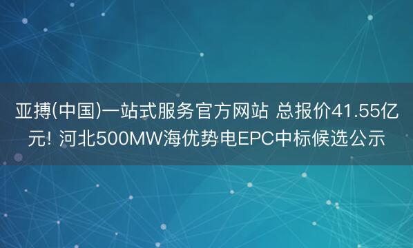 亚搏(中国)一站式服务官方网站 总报价41.55亿元! 河北500MW海优势电EPC中标候选公示