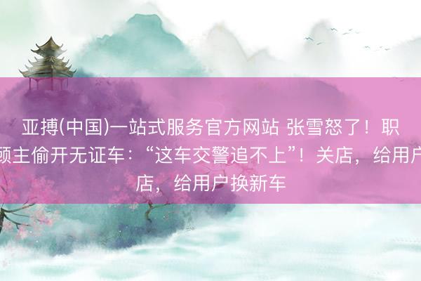 亚搏(中国)一站式服务官方网站 张雪怒了！职工指示顾主偷开无证车：“这车交警追不上”！关店，给用户换新车
