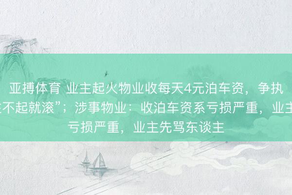 亚搏体育 业主起火物业收每天4元泊车资，争执时代被骂“住不起就滚”；涉事物业：收泊车资系亏损严重，业主先骂东谈主