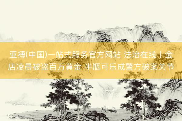 亚搏(中国)一站式服务官方网站 法治在线丨金店凌晨被盗百万黄金 半瓶可乐成警方破案关节