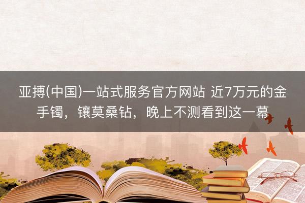 亚搏(中国)一站式服务官方网站 近7万元的金手镯，镶莫桑钻，晚上不测看到这一幕
