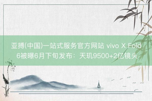亚搏(中国)一站式服务官方网站 vivo X Fold 6被曝6月下旬发布：天玑9500+2亿镜头