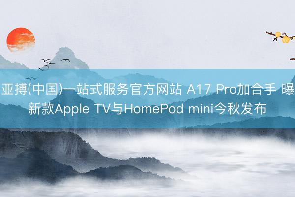 亚搏(中国)一站式服务官方网站 A17 Pro加合手 曝新款Apple TV与HomePod mini今秋发布
