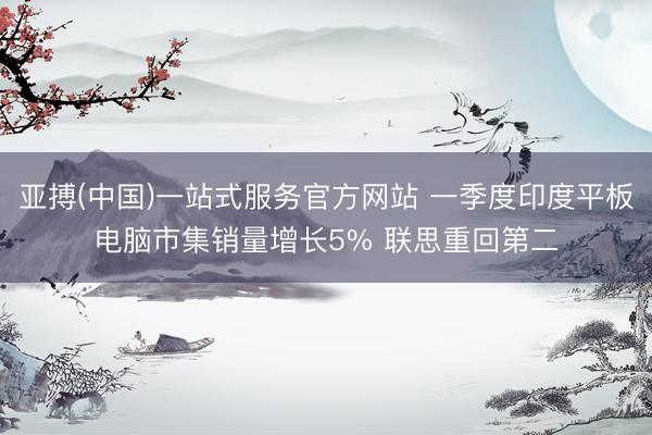 亚搏(中国)一站式服务官方网站 一季度印度平板电脑市集销量增长5% 联思重回第二