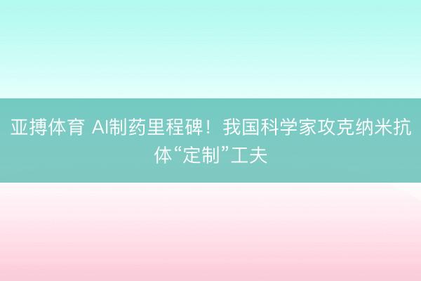 亚搏体育 AI制药里程碑！我国科学家攻克纳米抗体“定制”工夫