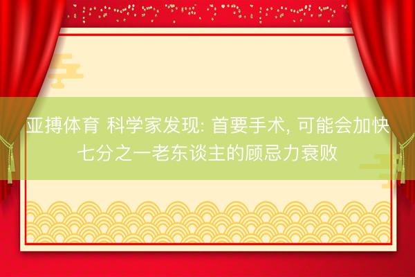 亚搏体育 科学家发现: 首要手术， 可能会加快七分之一老东谈主的顾忌力衰败