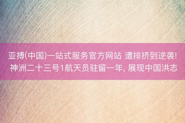 亚搏(中国)一站式服务官方网站 遭排挤到逆袭! 神洲二十三号1航天员驻留一年， 展现中国洪志
