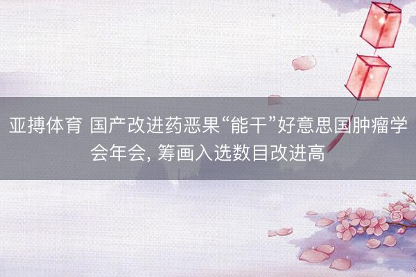 亚搏体育 国产改进药恶果“能干”好意思国肿瘤学会年会， 筹画入选数目改进高