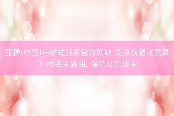 亚搏(中国)一站式服务官方网站 周深献唱《莫离′》同名主题曲， 深情动东谈主