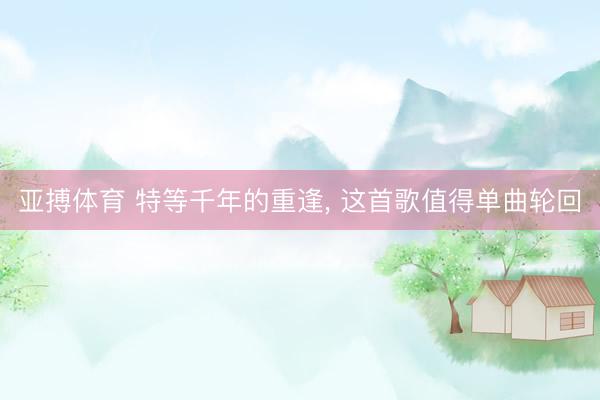 亚搏体育 特等千年的重逢， 这首歌值得单曲轮回