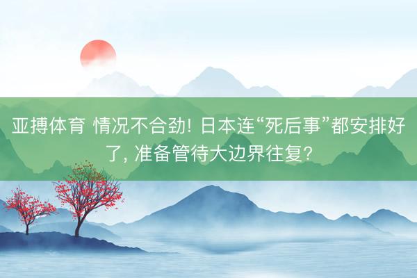 亚搏体育 情况不合劲! 日本连“死后事”都安排好了， 准备管待大边界往复?