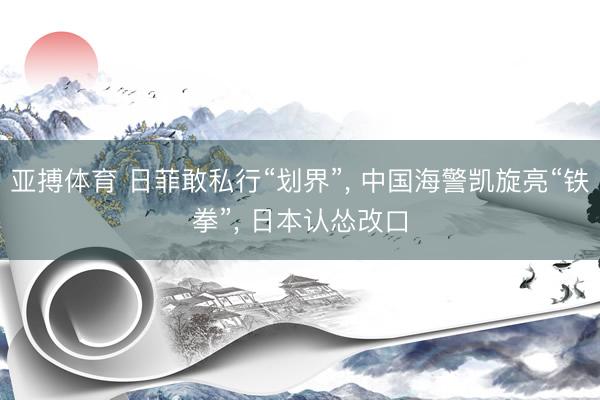 亚搏体育 日菲敢私行“划界”， 中国海警凯旋亮“铁拳”， 日本认怂改口