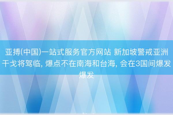 亚搏(中国)一站式服务官方网站 新加坡警戒亚洲干戈将驾临， 爆点不在南海和台海， 会在3国间爆发