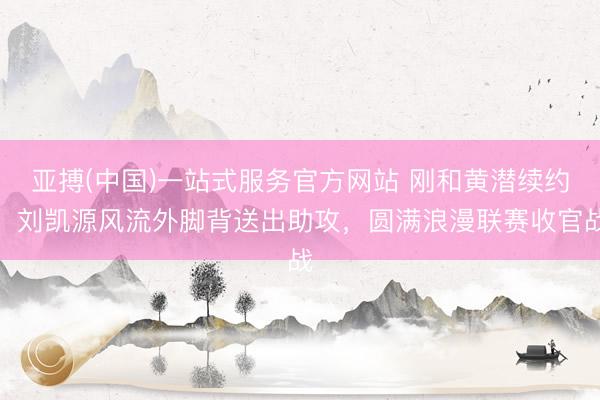 亚搏(中国)一站式服务官方网站 刚和黄潜续约！刘凯源风流外脚背送出助攻，圆满浪漫联赛收官战