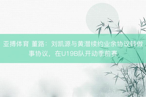 亚搏体育 董路:刘凯源与黄潜续约业余协议转做事协议,在U19B队开动季前赛
