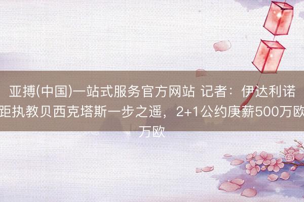 亚搏(中国)一站式服务官方网站 记者：伊达利诺距执教贝西克塔斯一步之遥，2+1公约庚薪500万欧