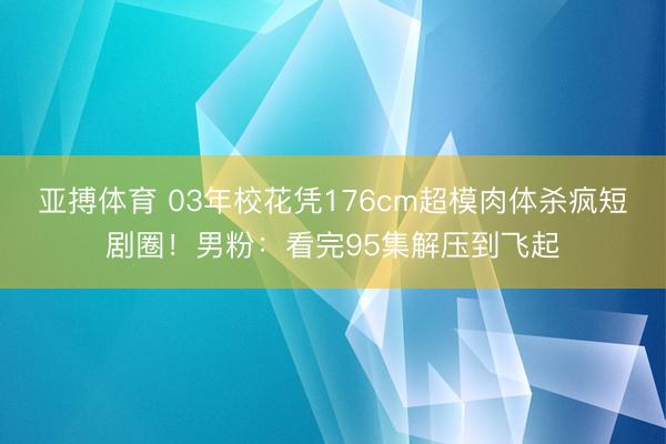 亚搏体育 03年校花凭176cm超模肉体杀疯短剧圈！男粉：看完95集解压到飞起