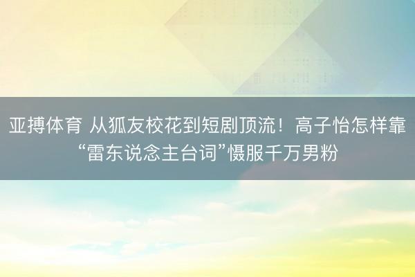 亚搏体育 从狐友校花到短剧顶流！高子怡怎样靠“雷东说念主台词”慑服千万男粉