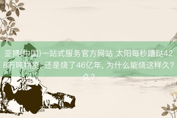 亚搏(中国)一站式服务官方网站 太阳每秒蹧跶428万吨物资， 还是烧了46亿年， 为什么能烧这样久?