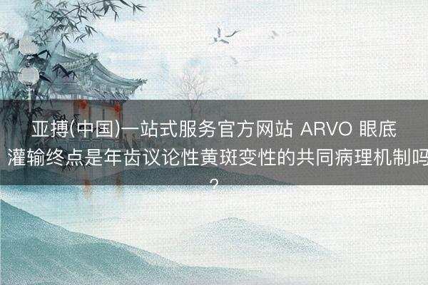 亚搏(中国)一站式服务官方网站 ARVO 眼底丨灌输终点是年齿议论性黄斑变性的共同病理机制吗?