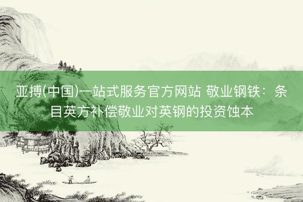 亚搏(中国)一站式服务官方网站 敬业钢铁：条目英方补偿敬业对英钢的投资蚀本