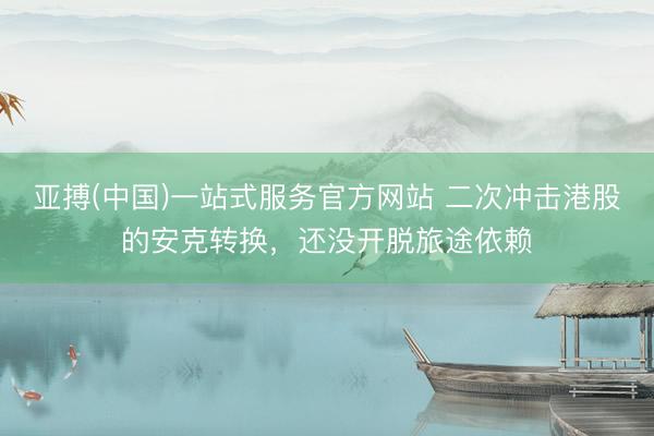 亚搏(中国)一站式服务官方网站 二次冲击港股的安克转换，还没开脱旅途依赖