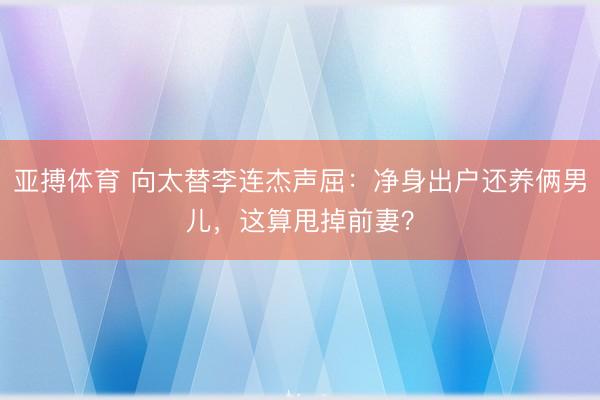 亚搏体育 向太替李连杰声屈：净身出户还养俩男儿，这算甩掉前妻？