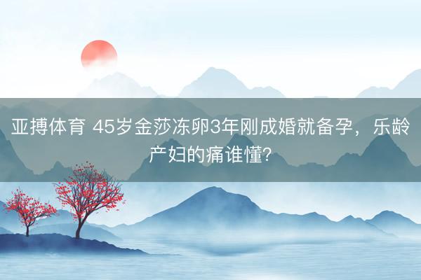 亚搏体育 45岁金莎冻卵3年刚成婚就备孕，乐龄产妇的痛谁懂？