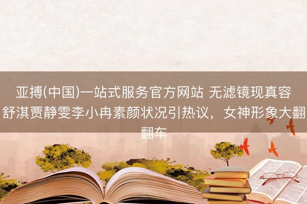 亚搏(中国)一站式服务官方网站 无滤镜现真容！舒淇贾静雯李小冉素颜状况引热议，女神形象大翻车