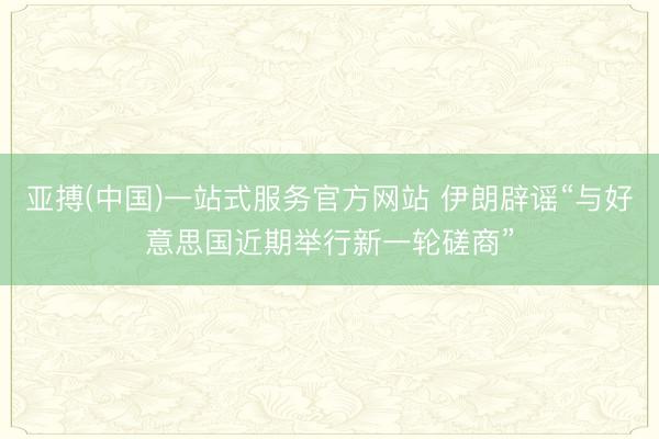 亚搏(中国)一站式服务官方网站 伊朗辟谣“与好意思国近期举行新一轮磋商”