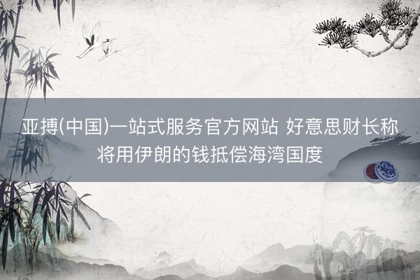 亚搏(中国)一站式服务官方网站 好意思财长称将用伊朗的钱抵偿海湾国度