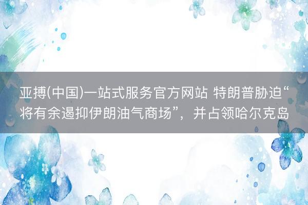 亚搏(中国)一站式服务官方网站 特朗普胁迫“将有余遏抑伊朗油气商场”,并占领哈尔克岛