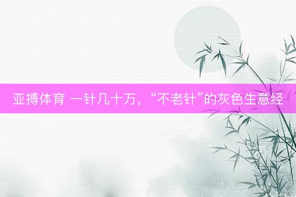亚搏体育 一针几十万，“不老针”的灰色生意经