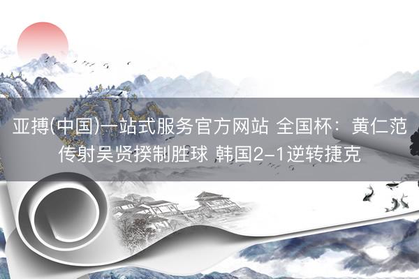 亚搏(中国)一站式服务官方网站 全国杯：黄仁范传射吴贤揆制胜球 韩国2-1逆转捷克