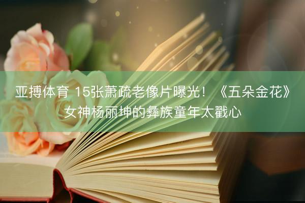 亚搏体育 15张萧疏老像片曝光!《五朵金花》女神杨丽坤的彝族童年太戳心