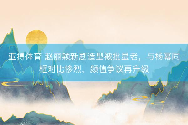亚搏体育 赵丽颖新剧造型被批显老,与杨幂同框对比惨烈,颜值争议再升级