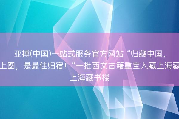 亚搏(中国)一站式服务官方网站 “归藏中国，入藏上图，是最佳归宿！”一批西文古籍重宝入藏上海藏书楼