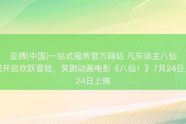 亚搏(中国)一站式服务官方网站 凡东谈主八仙组团开启欢跃冒险，笑剧动画电影《八仙！》7月24日上映