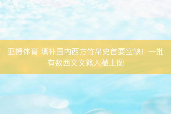 亚搏体育 填补国内西方竹帛史首要空缺！一批有数西文文籍入藏上图