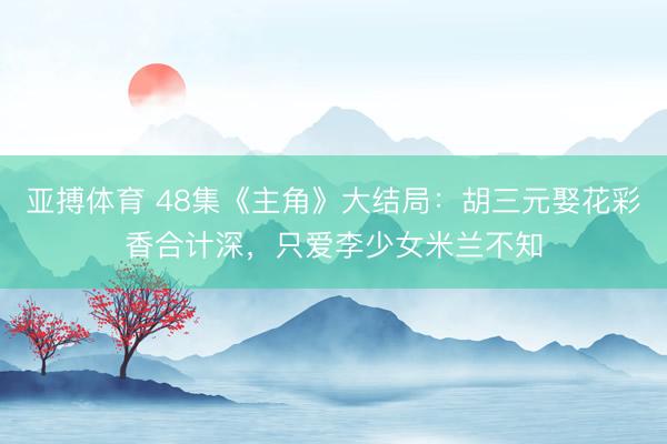 亚搏体育 48集《主角》大结局：胡三元娶花彩香合计深，只爱李少女米兰不知