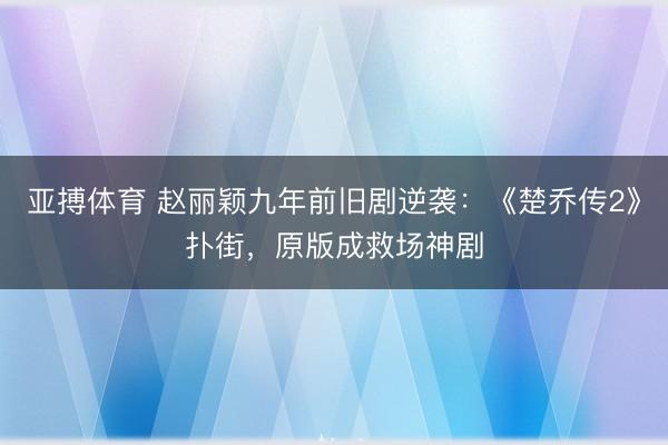 亚搏体育 赵丽颖九年前旧剧逆袭：《楚乔传2》扑街，原版成救场神剧