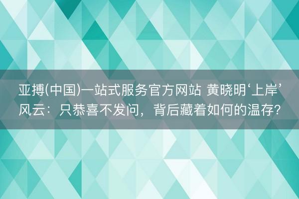 亚搏(中国)一站式服务官方网站 黄晓明‘上岸’风云:只恭喜不发问,背后藏着如何的温存?