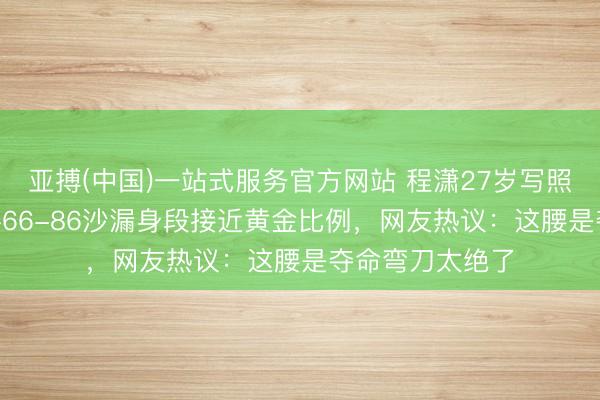 亚搏(中国)一站式服务官方网站 程潇27岁写照引爆全网！85-66-86沙漏身段接近黄金比例，网友热议：这腰是夺命弯刀太绝了