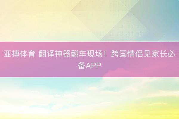 亚搏体育 翻译神器翻车现场！跨国情侣见家长必备APP