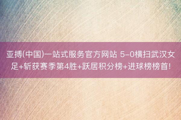 亚搏(中国)一站式服务官方网站 5-0横扫武汉女足+斩获赛季第4胜+跃居积分榜+进球榜榜首!