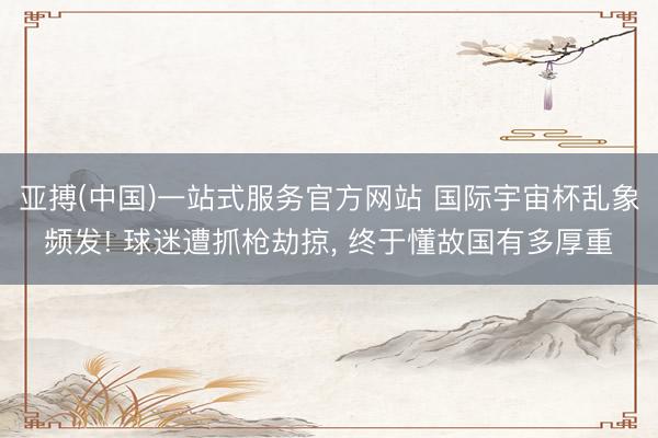 亚搏(中国)一站式服务官方网站 国际宇宙杯乱象频发! 球迷遭抓枪劫掠， 终于懂故国有多厚重