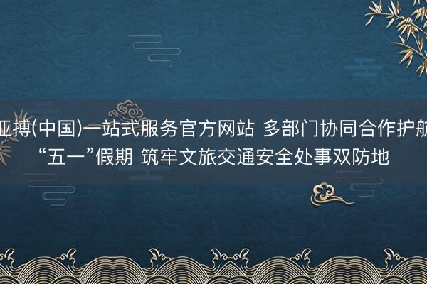 亚搏(中国)一站式服务官方网站 多部门协同合作护航“五一”假期 筑牢文旅交通安全处事双防地