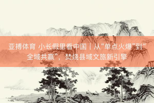 亚搏体育 小长假里看中国｜从“单点火爆”到“全域共赢”，焚烧县域文旅新引擎