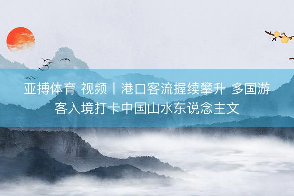 亚搏体育 视频丨港口客流握续攀升 多国游客入境打卡中国山水东说念主文