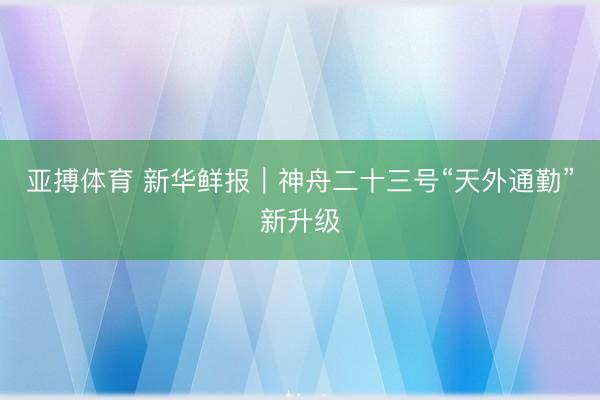 亚搏体育 新华鲜报｜神舟二十三号“天外通勤”新升级